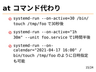 at コマンド代わり
systemd-run --on-active=30 /bin/
touch /tmp/foo で30秒後
systemd-run --on-active="1h
30m" --unit foo.service で1時間半後
systemd-run --on-
calendar="2021-04-17 16:00" /
bin/touch /tmp/foo のように日時指定
も可能
15/24
 