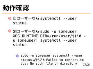 動作確認
自ユーザーなら systemctl --user
status
別ユーザーなら sudo -u someuser
XDG_RUNTIME_DIR=/run/user/$(id -
u someuser) systemctl --user
status
sudo -u someuser systemctl --user
status だけだと Failed to connect to
bus: No such file or directory 17/24
 