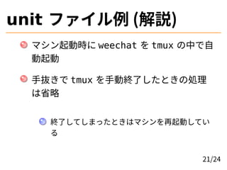 unit ファイル例 (解説)
マシン起動時に weechat を tmux の中で自
動起動
手抜きで tmux を手動終了したときの処理
は省略
終了してしまったときはマシンを再起動してい
る
21/24
 