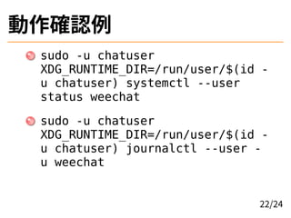 動作確認例
sudo -u chatuser
XDG_RUNTIME_DIR=/run/user/$(id -
u chatuser) systemctl --user
status weechat
sudo -u chatuser
XDG_RUNTIME_DIR=/run/user/$(id -
u chatuser) journalctl --user -
u weechat
22/24
 