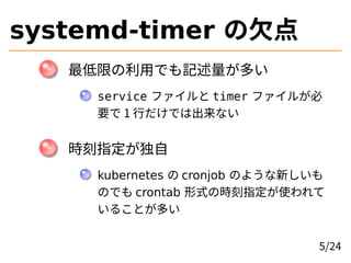 systemd-timer の欠点
最低限の利用でも記述量が多い
service ファイルと timer ファイルが必
要で 1 行だけでは出来ない
時刻指定が独自
kubernetes の cronjob のような新しいも
のでも cront...