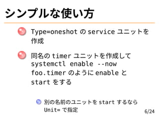 シンプルな使い方
Type=oneshot の service ユニットを
作成
同名の timer ユニットを作成して
systemctl enable --now
foo.timer のように enable と
start をする
別の名前のユニットを start するなら
Unit= で指定 6/24
 