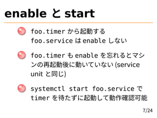 enable と start
foo.timer から起動する
foo.service は enable しない
foo.timer も enable を忘れるとマシ
ンの再起動後に動いていない (service
unit と同じ)
systemctl start foo.service で
timer を待たずに起動して動作確認可能
7/24
 