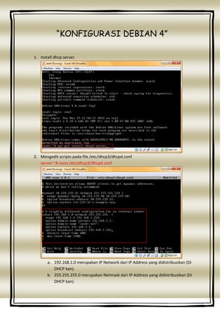 “KONFIGURASI DEBIAN 4”
1. Install dhcp server.

2. Mengedit scripts pada file /etc/dhcp3/dhcpd.conf
server:~# nano /etc/dhcp3/dhcpd.conf

a. 192.168.1.0 merupakan IP Network dari IP Address yang didistribusikan (Di
DHCP kan).
b. 255.255.255.0 merupakan Netmask dari IP Address yang didistribusikan (Di
DHCP kan).

 