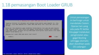 1.18 pemasangan Boot Loader GRUB 
Untuk pemasangan 
ini berfungsi untuk 
mendeteksi Sistem 
Operasi lain yang 
ada pada PC ketika 
kita gagal melakukan 
penginstalan atau 
gagal Booting 
sehingga otomatis 
akan diarahkan pada 
OS cadangan 
 