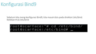 Konfigurasi Bind9 
Sebelum kita meng-konfigurasi Bind9, kita masuk dulu pada direktori /etc/bind. 
Ketikkan # cd /etc/bind 
 