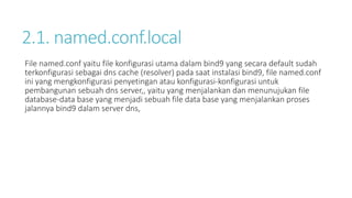 2.1. named.conf.local 
File named.conf yaitu file konfigurasi utama dalam bind9 yang secara default sudah 
terkonfigurasi sebagai dns cache (resolver) pada saat instalasi bind9, file named.conf 
ini yang mengkonfigurasi penyetingan atau konfigurasi-konfigurasi untuk 
pembangunan sebuah dns server,, yaitu yang menjalankan dan menunujukan file 
database-data base yang menjadi sebuah file data base yang menjalankan proses 
jalannya bind9 dalam server dns, 
 