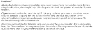 Penjelasan2 
» Zone adalah statement yang menyatakan zone, zone yang pertama menunjukan nama domain 
yang akan kita buat, dan yang ke2’nya di isi dengan zone untuk menyatakan address dari domain 
tersebut. 
» Type menunjukan tipe dari zone kita, ada 2 tipe yang terdapat, yaitu master dan slave, master 
yaitu file database langsung dari kita atau dari server yang kita baut, atau kita lah server 
sebenar’nya (tidak mengainduk pada server yang lain) dan slave adalah server dns yang file 
database’nya mengambil dari server lain. 
» File menunjukkan letak file database yang akan mengkonfigurasi pembuatan dns yang akan kita 
buat, dan file named.conf ini yang menunjukan dimana letak file yang mentranslatekan domain ke 
ip, dan dimana letak file yang mentranslitkan ip ke domain tersebut. 
 
