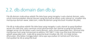2.2. db.domain dan db.ip 
File db.domain maksudnya adalah file data base yang mengatur suatu alamat domain, yaitu 
untuk mentranslatekan alamat domain yang kita buat ke dalam suatu alamat ip, misalkan kita 
mempunya domain www. Joker.com, maka db.domain yang kita buat misalkan db.joker, 
File db.ip maksudnya adalah file data base yang mengatur suatu alamat ip yang dijadikan 
server dns oleh kita, yaitu nantinya untuk pentranslitan dari alamat ip yang kita gunakan 
sebagai server dns ke dalam suatu nama domain, yaitu missal www.joker.com, semissal kita 
mempunyai host yang mempunyai ip address 192.168.7.1 dan mau kita buat domainnya 
adalah www.joker.com, maka db.ip yang kita buat misalkan db.192, (ini tidak terlalu 
diharuskan, kita bebas menggunakan nama apa saja asalkan di named.conf kita harus 
menujukkan ke db.ip yang kita buat 
 