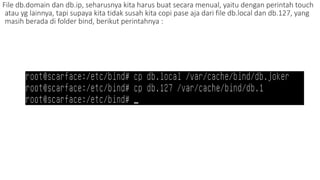 File db.domain dan db.ip, seharusnya kita harus buat secara menual, yaitu dengan perintah touch 
atau yg lainnya, tapi supaya kita tidak susah kita copi pase aja dari file db.local dan db.127, yang 
masih berada di folder bind, berikut perintahnya : 
 