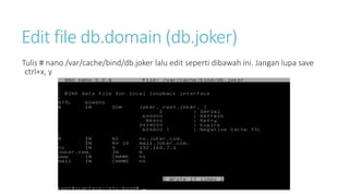 Edit file db.domain (db.joker) 
Tulis # nano /var/cache/bind/db.joker lalu edit seperti dibawah ini. Jangan lupa save 
ctrl+x, y 
 