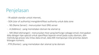 Penjelasan 
- IN adalah standar untuk internet, 
- SOA (star of authority) mengidentifikasi authority untuk data zone 
- . NS (Name Server) : menunjukan host DNS server 
- . A (Address) : yang memetakan domain ke alamat ip 
- . MX (Mail eXchanger) : menunjukan Host yang berfungsi sebagai email, merupakan 
data dengan tipe special untuk spesifikasi layanan email pada suatu domain, dlm 
melindungi proses lalu lintas data email, data MX mempunyai nilai prioritas dalam 
bilangan numeric. 
. PTR (Pointer) : yang memetakan dari alamat ip ke domain 
 