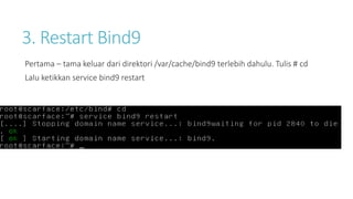 3. Restart Bind9 
Pertama – tama keluar dari direktori /var/cache/bind9 terlebih dahulu. Tulis # cd 
Lalu ketikkan service bind9 restart 
 