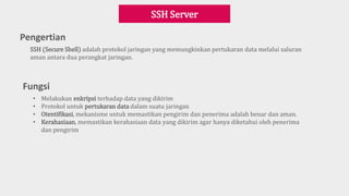 Pengertian
SSH Server
SSH (Secure Shell) adalah protokol jaringan yang memungkinkan pertukaran data melalui saluran
aman antara dua perangkat jaringan.
Fungsi
• Melakukan enkripsi terhadap data yang dikirim
• Protokol untuk pertukaran data dalam suatu jaringan
• Otentifikasi, mekanisme untuk memastikan pengirim dan penerima adalah benar dan aman.
• Kerahasiaan, memastikan kerahasiaan data yang dikirim agar hanya diketahui oleh penerima
dan pengirim
 