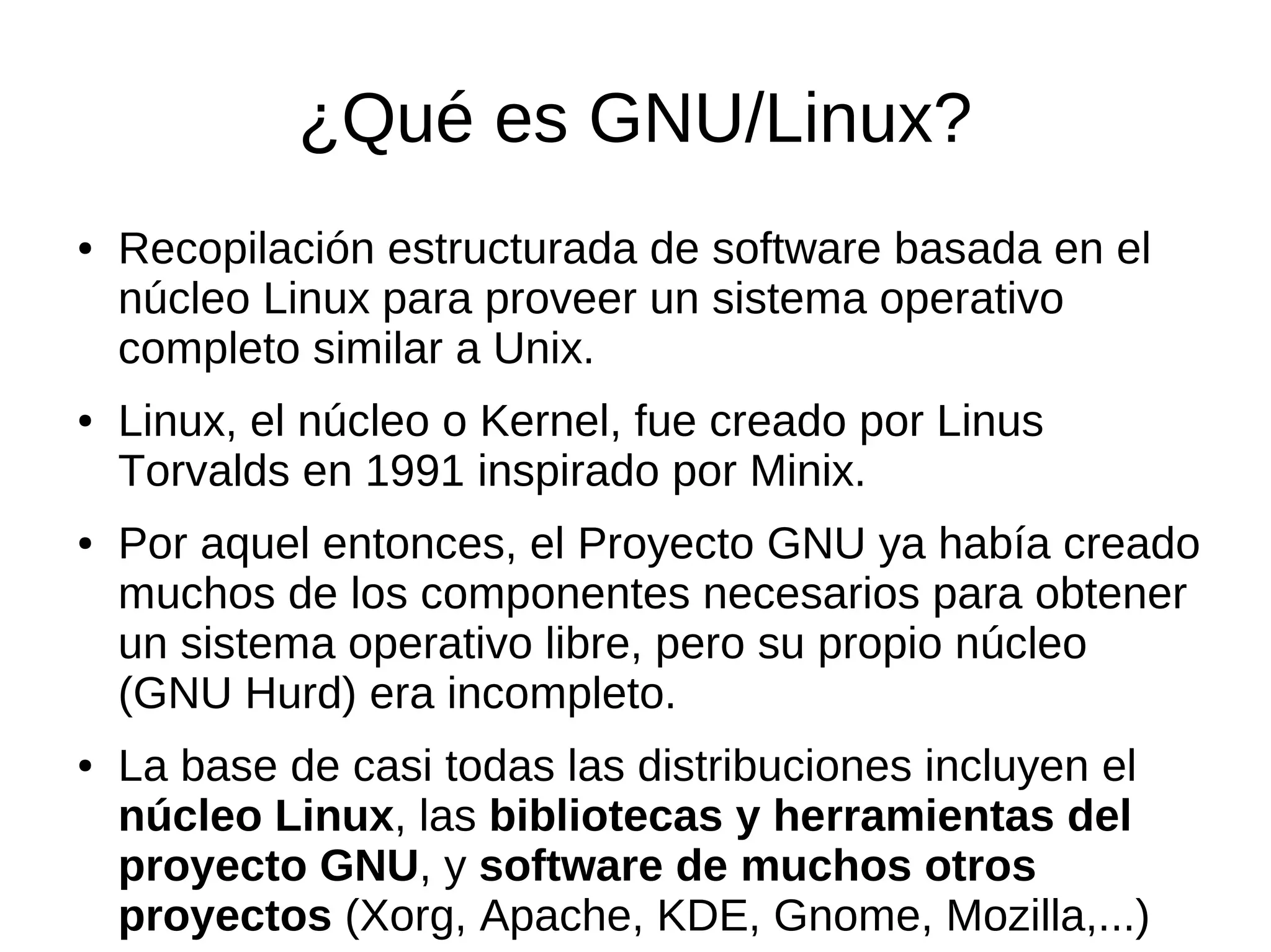 ¿Qué es GNU/Linux?
●   Recopilación estructurada de software basada en el
    núcleo Linux para proveer un sistema operativo
    completo similar a Unix.
●   Linux, el núcleo o Kernel, fue creado por Linus
    Torvalds en 1991 inspirado por Minix.
●   Por aquel entonces, el Proyecto GNU ya había creado
    muchos de los componentes necesarios para obtener
    un sistema operativo libre, pero su propio núcleo
    (GNU Hurd) era incompleto.
●   La base de casi todas las distribuciones incluyen el
    núcleo Linux, las bibliotecas y herramientas del
    proyecto GNU, y software de muchos otros
    proyectos (Xorg, Apache, KDE, Gnome, Mozilla,...)
 