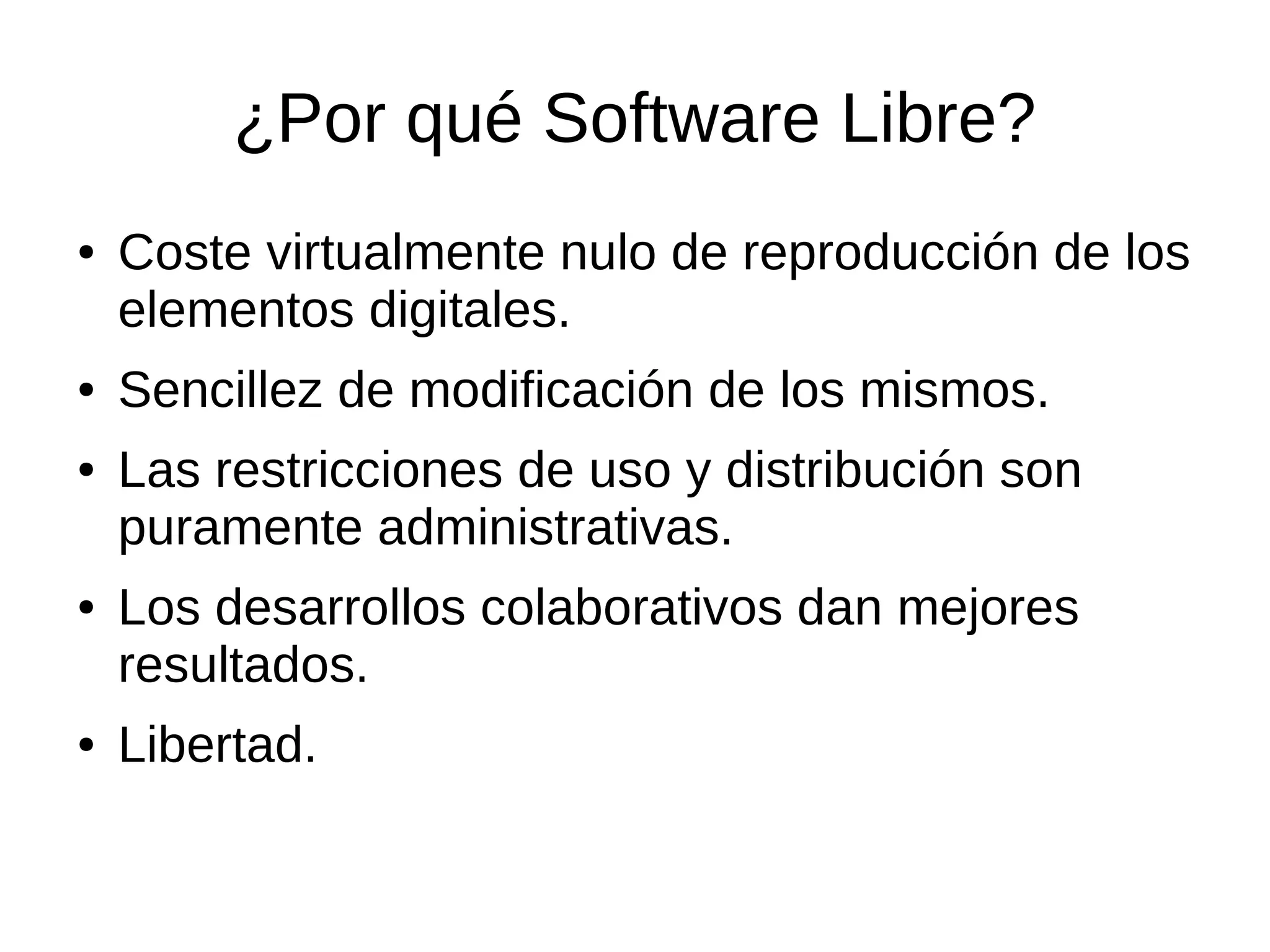 ¿Por qué Software Libre?
●   Coste virtualmente nulo de reproducción de los
    elementos digitales.
●   Sencillez de modificación de los mismos.
●   Las restricciones de uso y distribución son
    puramente administrativas.
●   Los desarrollos colaborativos dan mejores
    resultados.
●   Libertad.
 