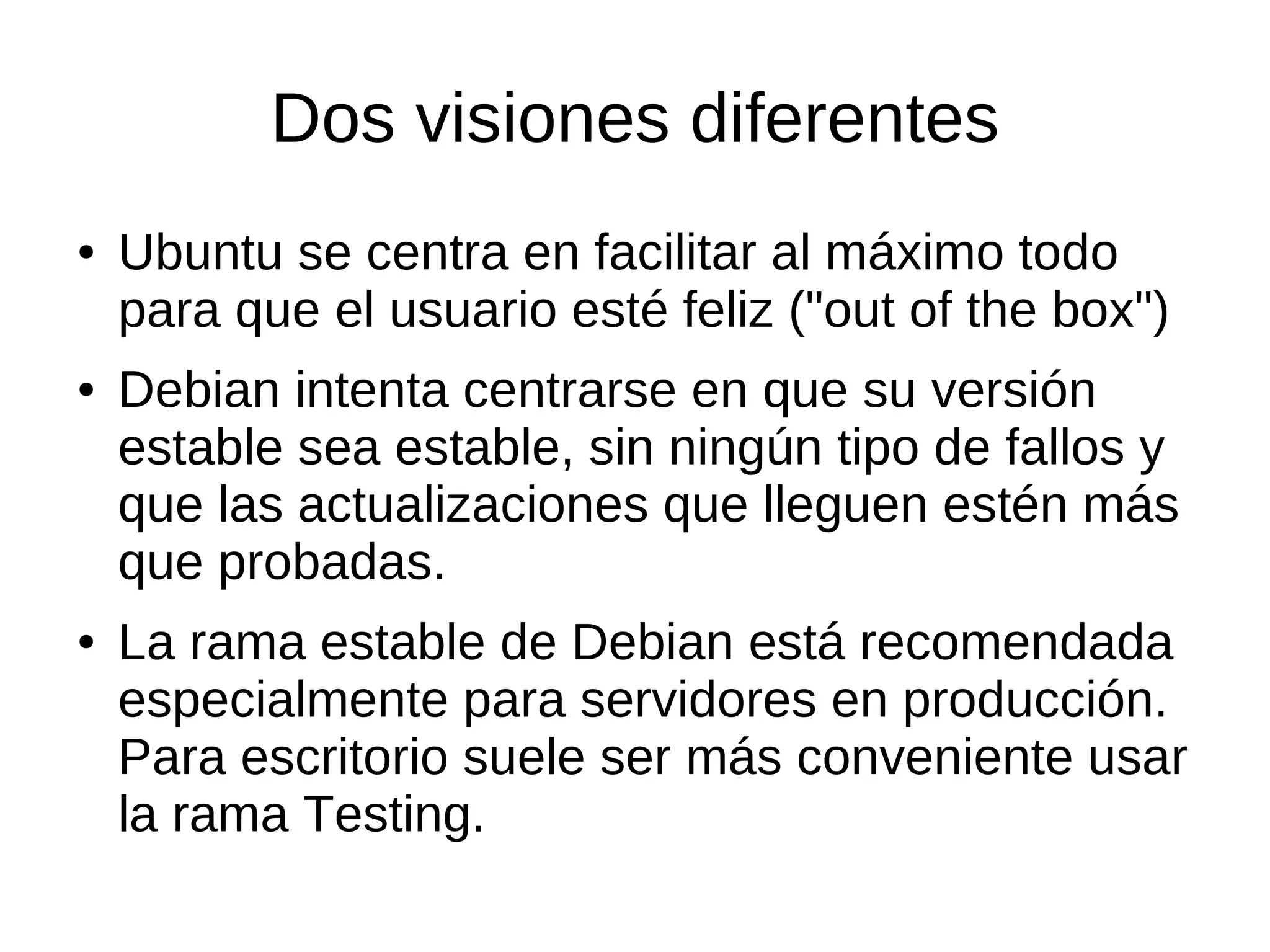 Dos visiones diferentes
●   Ubuntu se centra en facilitar al máximo todo
    para que el usuario esté feliz ("out of the box")
●   Debian intenta centrarse en que su versión
    estable sea estable, sin ningún tipo de fallos y
    que las actualizaciones que lleguen estén más
    que probadas.
●   La rama estable de Debian está recomendada
    especialmente para servidores en producción.
    Para escritorio suele ser más conveniente usar
    la rama Testing.
 