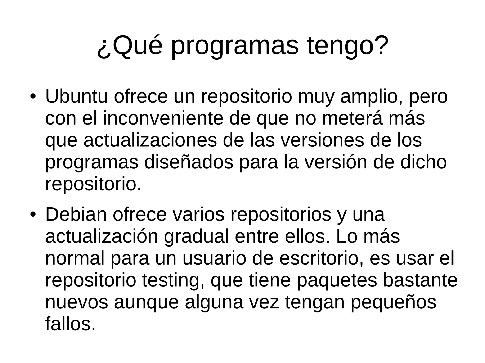 ¿Qué programas tengo?
●   Ubuntu ofrece un repositorio muy amplio, pero
    con el inconveniente de que no meterá más
    que actualizaciones de las versiones de los
    programas diseñados para la versión de dicho
    repositorio.
●   Debian ofrece varios repositorios y una
    actualización gradual entre ellos. Lo más
    normal para un usuario de escritorio, es usar el
    repositorio testing, que tiene paquetes bastante
    nuevos aunque alguna vez tengan pequeños
    fallos.
 