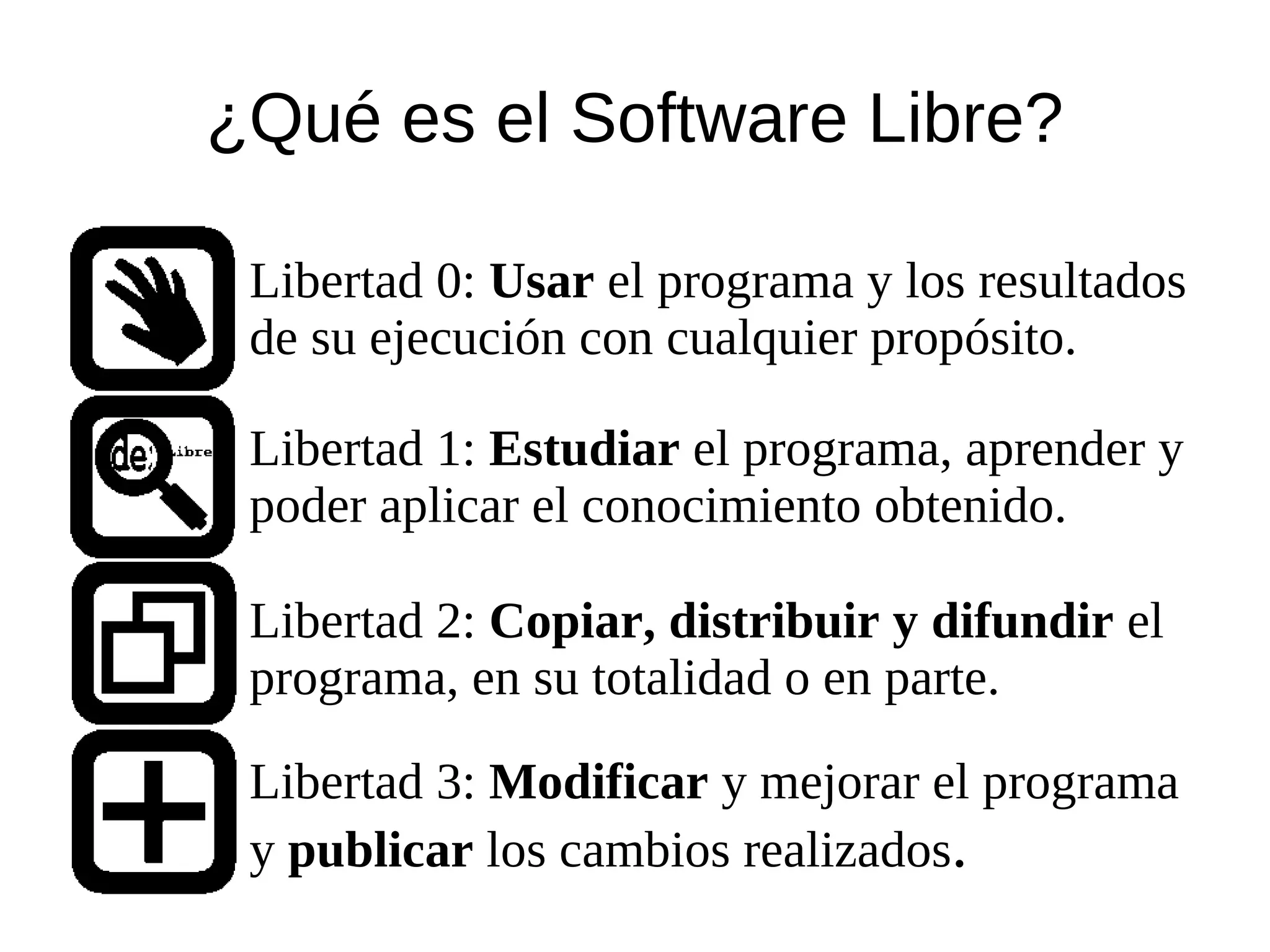 ¿Qué es el Software Libre?

 Libertad 0: Usar el programa y los resultados
 de su ejecución con cualquier propósito.

 Libertad 1: Estudiar el programa, aprender y
 poder aplicar el conocimiento obtenido.

 Libertad 2: Copiar, distribuir y difundir el
 programa, en su totalidad o en parte.

 Libertad 3: Modificar y mejorar el programa
 y publicar los cambios realizados.
 