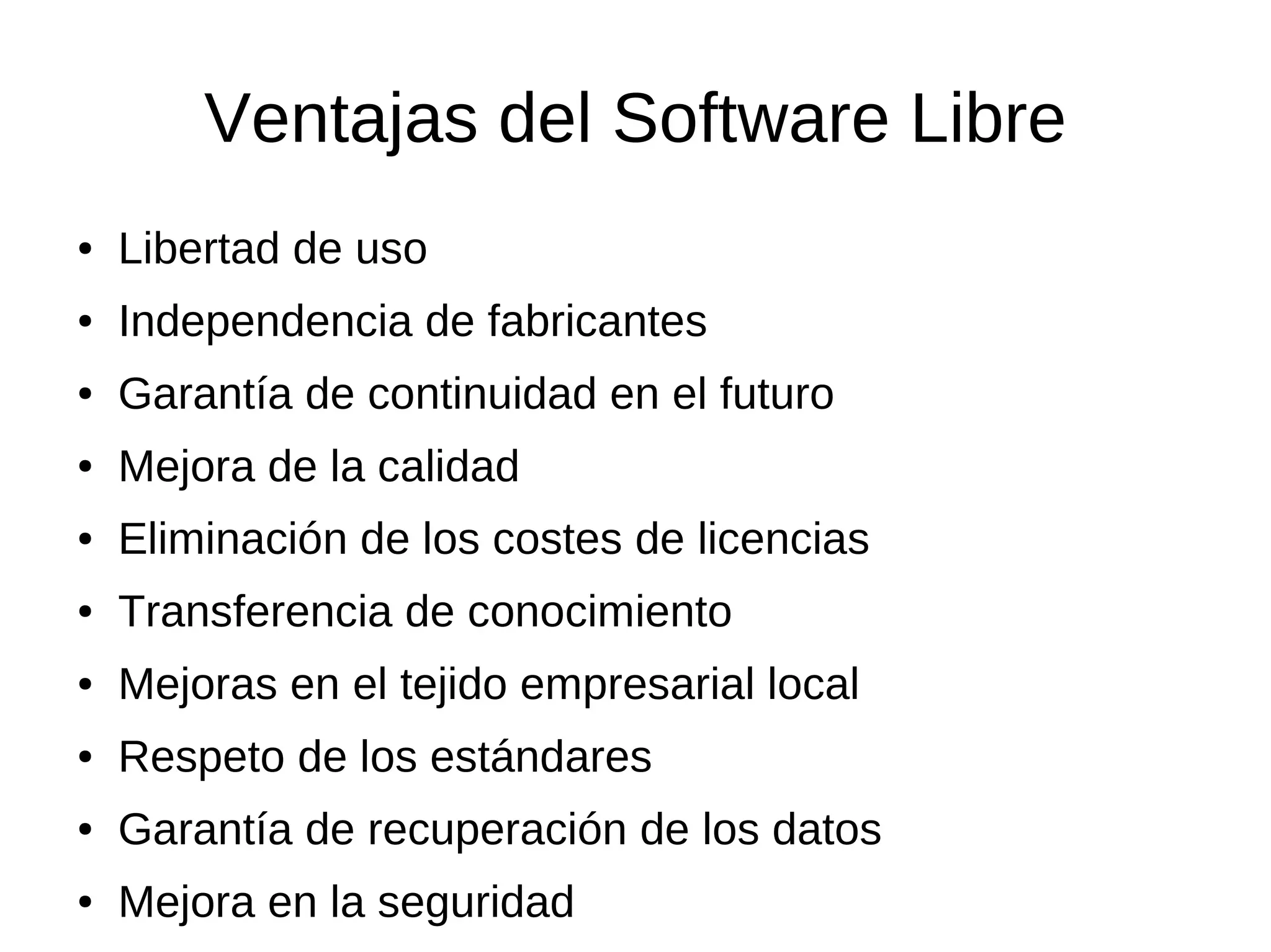 Ventajas del Software Libre
●   Libertad de uso
●   Independencia de fabricantes
●   Garantía de continuidad en el futuro
●   Mejora de la calidad
●   Eliminación de los costes de licencias
●   Transferencia de conocimiento
●   Mejoras en el tejido empresarial local
●   Respeto de los estándares
●   Garantía de recuperación de los datos
●   Mejora en la seguridad
 