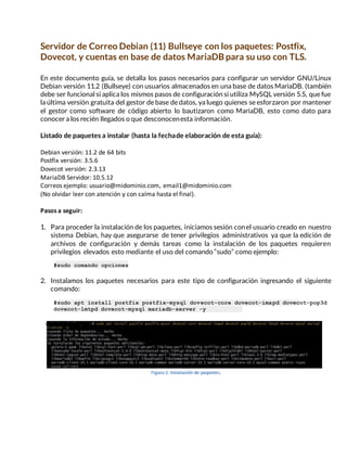 Servidor de Correo Debian (11) Bullseye con los paquetes: Postfix,
Dovecot, y cuentas en base de datos MariaDB para su uso con TLS.
En este documento guía, se detalla los pasos necesarios para configurar un servidor GNU/Linux
Debian versión 11.2 (Bullseye) con usuarios almacenados en una base de datos MariaDB. (también
debe ser funcional si aplica los mismos pasos de configuración si utiliza MySQL versión 5.5, que fue
la última versión gratuita del gestor de base de datos, ya luego quienes se esforzaron por mantener
el gestor como software de código abierto lo bautizaron como MariaDB, esto como dato para
conocer a los recién llegados o que desconocenesta información.
Listado de paquetes a instalar (hasta la fechade elaboración de esta guía):
Debian versión: 11.2 de 64 bits
Postfix versión: 3.5.6
Dovecot versión: 2.3.13
MariaDB Servidor: 10.5.12
Correos ejemplo: usuario@midominio.com, email1@midominio.com
(No olvidar leer con atención y con calma hasta el final).
Pasos a seguir:
1. Para proceder la instalación de los paquetes, iniciamos sesión conel usuario creado en nuestro
sistema Debian, hay que asegurarse de tener privilegios administrativos ya que la edición de
archivos de configuración y demás tareas como la instalación de los paquetes requieren
privilegios elevados esto mediante el uso del comando “sudo” como ejemplo:
#sudo comando opciones
2. Instalamos los paquetes necesarios para este tipo de configuración ingresando el siguiente
comando:
#sudo apt install postfix postfix-mysql dovecot-core dovecot-imapd dovecot-pop3d
dovecot-lmtpd dovecot-mysql mariadb-server -y
Figura 1: Instalación de paquetes.
 