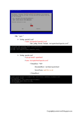Copyright@central-craft.blogspot.com
Pilih “ ipv4 ”
 Setting apache2.conf
# nano /etc/apache2/apache2.conf
Tulis paling bawah “Include /etc/squirrelmail/apache.conf”
 Setting apache.conf
# apt-get install squirelmail
# nano /etc/squirelmail/apache.conf
<VirtualHost *:80>
DocumentRoot /usr/share/squirelmail
ServerName mail.3bs1.co.id
</VirtualHost>
 