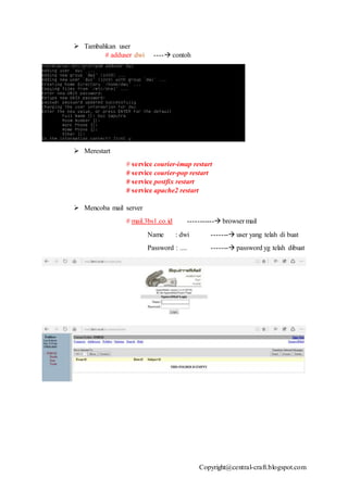 Copyright@central-craft.blogspot.com
 Tambahkan user
# adduser dwi ---- contoh
 Merestart
# service courier-imap restart
# service courier-pop restart
# service postfix restart
# service apache2 restart
 Mencoba mail server
# mail.3bs1.co.id ----------- browser mail
Name : dwi ------- user yang telah di buat
Password : .... ------- password yg telah dibuat
 