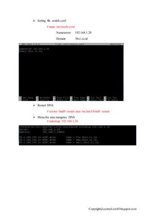 Copyright@central-craft.blogspot.com
 Setting file reslolv.conf
# nano /etc/resolv.conf
Nameserver 192.168.1.28
Domain 3bs1.co.id
 Restart DNS
# service bind9 restart atau /etc/init.d/bind9 restart
 Mencoba atau mengetes DNS
# nslookup 192.168.1.28
 