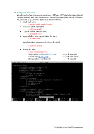 Copyright@central-craft.blogspot.com
 Konfigurasi Web Server
Web Server Berfungsi menerima permintaan HTTP dan HTTPS dari client yang dikenal
dengan browser web dan mengirimkan kembali hasilnya dalam bentuk halaman-
halaman web yang umumnya berbentuk dokumen HTML.
 Install web server
# apt-get install apache2 restart
 Masuk ke folder web server
# cd /etc/apache2/
 Copy file default menjadi www
# cp default www
 Mengenabelkan atau mengaktifkan file www
# a2ensite www
Mengdisablekan atau memberhentikan file default
# a2dissite default
 Setting file www
# nano /etc/apache2/www
ServerAdmin webmaster@3bs1.co.id ------- nama web
ServerName ftp.3bs1.co.id ------- nama server
DocumentRoot /var/data/web/ ------- folder file
 