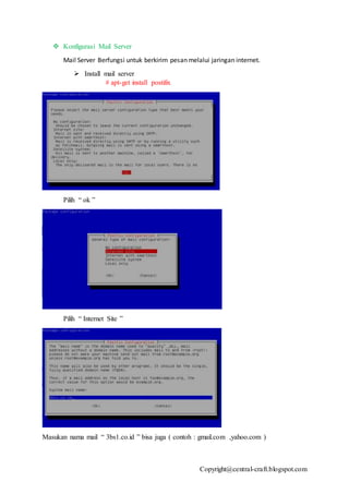 Copyright@central-craft.blogspot.com
 Konfigurasi Mail Server
Mail Server Berfungsi untuk berkirim pesan melalui jaringan internet.
 Install mail server
# apt-get install postifix
Pilih “ ok ”
Pilih “ Internet Site ”
Masukan nama mail “ 3bs1.co.id ” bisa juga ( contoh : gmail.com ,yahoo.com )
 