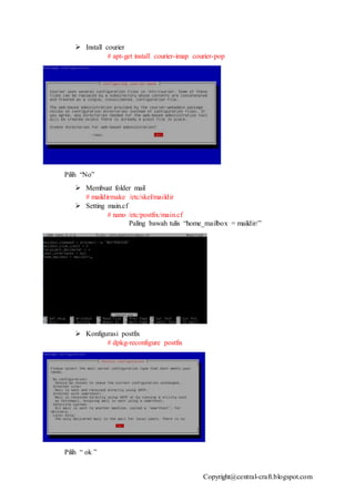 Copyright@central-craft.blogspot.com
 Install courier
# apt-get install courier-imap courier-pop
Pilih “No”
 Membuat folder mail
# maildirmake /etc/skel/maildir
 Setting main.cf
# nano /etc/postfix/main.cf
Paling bawah tulis “home_mailbox = maildir/”
 Konfigurasi postfix
# dpkg-reconfigure postfix
Pilih “ ok ”
 