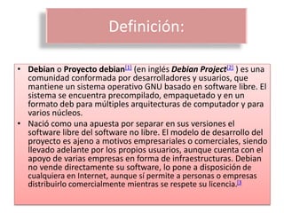 Definición:
• Debian o Proyecto debian[1] (en inglés Debian Project[2] ) es una
comunidad conformada por desarrolladores y usuarios, que
mantiene un sistema operativo GNU basado en software libre. El
sistema se encuentra precompilado, empaquetado y en un
formato deb para múltiples arquitecturas de computador y para
varios núcleos.
• Nació como una apuesta por separar en sus versiones el
software libre del software no libre. El modelo de desarrollo del
proyecto es ajeno a motivos empresariales o comerciales, siendo
llevado adelante por los propios usuarios, aunque cuenta con el
apoyo de varias empresas en forma de infraestructuras. Debian
no vende directamente su software, lo pone a disposición de
cualquiera en Internet, aunque sí permite a personas o empresas
distribuirlo comercialmente mientras se respete su licencia.[3
 