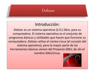 Introducción:
Debian es un sistema operativo (S.O.) libre, para su
computadora. El sistema operativo es el conjunto de
programas básicos y utilidades que hacen que funcione su
computadora. Debian utiliza el núcleo Linux (el corazón del
sistema operativo), pero la mayor parte de las
herramientas básicas vienen del Proyecto GNU; de ahí el
nombre GNU/Linux.
 