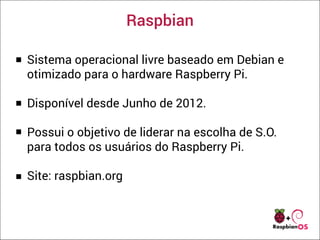 Raspbian
Sistema operacional livre baseado em Debian e
otimizado para o hardware Raspberry Pi.
Disponível desde Junho de 2012.
Possui o objetivo de liderar na escolha de S.O.
para todos os usuários do Raspberry Pi.
Site: raspbian.org
 