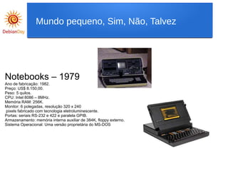 Notebooks – 1979
Ano de fabricação: 1982.
Preço: US$ 8.150,00.
Peso: 5 quilos.
CPU: Intel 8086 – 8MHz.
Memória RAM: 256K.
Monitor: 6 polegadas, resolução 320 x 240
pixels fabricado com tecnologia eletroluminescente.
Portas: seriais RS-232 e 422 e paralela GPIB.
Armazenamento: memória interna auxiliar de 384K, floppy externo.
Sistema Operacional: Uma versão proprietária do MS-DOS
Mundo pequeno, Sim, Não, Talvez
 