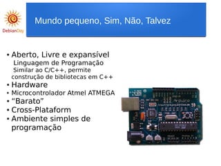 ● Aberto, Livre e expansível
Linguagem de Programação
Similar ao C/C++, permite
construção de bibliotecas em C++
● Hardware
● Microcontrolador Atmel ATMEGA
● “Barato”
● Cross-Plataform
● Ambiente simples de
programação
Mundo pequeno, Sim, Não, Talvez
 