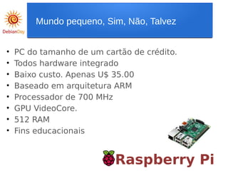 Raspberry Pi
• PC do tamanho de um cartão de crédito.
• Todos hardware integrado
• Baixo custo. Apenas U$ 35.00
• Baseado em arquitetura ARM
• Processador de 700 MHz
• GPU VideoCore.
• 512 RAM
• Fins educacionais
Mundo pequeno, Sim, Não, Talvez
 