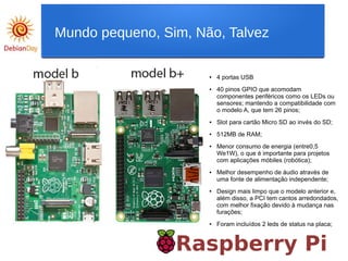 Raspberry Pi
Mundo pequeno, Sim, Não, Talvez
● 4 portas USB
● 40 pinos GPIO que acomodam
componentes periféricos como os LEDs ou
sensores; mantendo a compatibilidade com
o modelo A, que tem 26 pinos;
● Slot para cartão Micro SD ao invés do SD;
● 512MB de RAM;
● Menor consumo de energia (entre0,5
We1W), o que é importante para projetos
com aplicações móbiles (robótica);
● Melhor desempenho de áudio através de
uma fonte de alimentação independente;
● Design mais limpo que o modelo anterior e,
além disso, a PCI tem cantos arredondados,
com melhor fixação devido à mudança nas
furações;
● Foram incluídos 2 leds de status na placa;
 