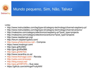 Links:
● http://www.instructables.com/tag/type-id/category-technology/channel-raspberry-pi/
● http://www.instructables.com/tag/type-id/category-technology/channel-arduino/
● http://makezine.com/category/electronics/raspberry-pi/?post_type=projects
● http://makezine.com/category/electronics/arduino/?post_type=projects
● http://www.raspberrypi.org/
● http://forum.raspberrypibra.com/
● http://www.g7electronica.net/ - Compras
● https://www.modmypi.com/
● http://goo.gl/KxI56C
● http://goo.gl/dRa0BK
● http://goo.gl/sNhTeC
● http://www.recantha.co.uk/
● http://www.themagpi.com/ - Revista
● http://ueba.com.br/everpi
● http://blog.everpi.net/
● http://goo.gl/O9FOFb - Sua casa
● https://github.com/xtr4nge/FruityWifi/
Mundo pequeno, Sim, Não, Talvez
 