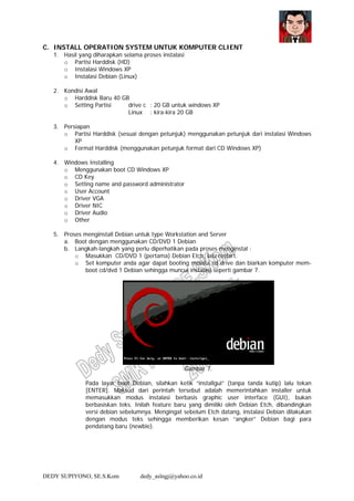 DEDY SUPIYONO, SE.S.Kom dedy_aslngj@yahoo.co.id
C. INSTALL OPERATION SYSTEM UNTUK KOMPUTER CLIENT
1. Hasil yang diharapkan selama proses instalasi
o Partisi Harddisk (HD)
o Instalasi Windows XP
o Instalasi Debian (Linux)
2. Kondisi Awal
o Harddisk Baru 40 GB
o Setting Partisi drive c : 20 GB untuk windows XP
Linux : kira-kira 20 GB
3. Persiapan
o Partisi Harddisk (sesuai dengan petunjuk) menggunakan petunjuk dari instalasi Windows
XP
o Format Harddisk (menggunakan petunjuk format dari CD Windows XP)
4. Windows Installing
o Menggunakan boot CD Windows XP
o CD Key
o Setting name and password administrator
o User Account
o Driver VGA
o Driver NIC
o Driver Audio
o Other
5. Proses menginstall Debian untuk type Workstation and Server
a. Boot dengan menggunakan CD/DVD 1 Debian
b. Langkah-langkah yang perlu diperhatikan pada proses menginstal :
o Masukkan CD/DVD 1 (pertama) Debian Etch, lalu restart.
o Set komputer anda agar dapat booting melalui cd drive dan biarkan komputer mem-
boot cd/dvd 1 Debian sehingga muncul instalasi seperti gambar 7.
Gambar 7.
Pada layar boot Debian, silahkan ketik “installgui” (tanpa tanda kutip) lalu tekan
[ENTER]. Maksud dari perintah tersebut adalah memerintahkan installer untuk
memasukkan modus instalasi berbasis graphic user interface (GUI), bukan
berbasiskan teks. Inilah feature baru yang dimiliki oleh Debian Etch, dibandingkan
versi debian sebelumnya. Mengingat sebelum Etch datang, instalasi Debian dilakukan
dengan modus teks sehingga memberikan kesan “angker” Debian bagi para
pendatang baru (newbie).
 