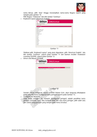 DEDY SUPIYONO, SE.S.Kom dedy_aslngj@yahoo.co.id
nama Benua, pilih “Asia” hingga menampilkan nama-nama Negara seperti yang
tampak pada gambar 10.
Pilih Negara “Indonesia” dan klik tombol “Continue”.
o Keyboard Layout (American English)
Gambar 11
Silahkan pilih “Keyboard Layout” yang akan digunakan, pilih “American English”, lalu
klik tombol “Continue” seperti pada Gambar 11 dan biarkan installer melakukan
scanning CD/DVD, seperti pada Gambar 12
o Detect and Mount CD-ROM
Gambar 12
Setelah selesai mengecek source CD/DVD Debian Etch, akan langsung dihadapkan
pada tampilan menu konfigurasi kartu jaringan seperti pada Gambar 13.
o Configure the Network
Pada menu configure the network (konfigurasi jaringan) adalah pemilihan kartu
jaringan (network card). Jika terdapat lebih dari satu kartu jaringan, pilih salah satu
dari sekian kartu jaringan yang tampak pada menu tersebut.
 
