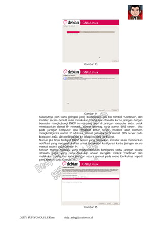 DEDY SUPIYONO, SE.S.Kom dedy_aslngj@yahoo.co.id
Gambar 13
Gambar 14
Selanjutnya pilih kartu jaringan yang dikehendaki, lalu klik tombol “Continue”, dan
installer secara default akan melakukan konfigurasi otomatis kartu jaringan dengan
berusaha menghubungi DHCP server yang akan di jaringan komputer anda, untuk
mendapatkan alamat IP, netmask, alamat gateway, serta alamat DNS server. Jika
pada jaringan komputer local terdapat DHCP server, installer akan otomatis
mengkonfigurasi alamat IP address, alamat gateway serta alamat DNS server pada
komputer anda, dan melanjutkan ke tahap instalasi berikutnya.
Namun jika tidak terdapat DHCP server yang ditemukan, installer akan memberikan
notifikasi yang menginstruksikan untuk melakukan konfigurasi kartu jaringan secara
manual seperti pada Gambar 14.
Setelah muncul notifikasi yang memberitahukan konfigurasi kartu jaringan secara
otomatis gagal, yang perlu dilakukan adalah mengklik tombol “Continue” dan
melakukan konfigurasi kartu jaringan secara manual pada menu berikutnya seperti
yang tampak pada Gambar 15.
Gambar 15
 
