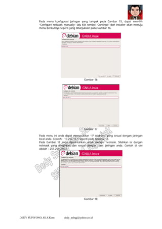 DEDY SUPIYONO, SE.S.Kom dedy_aslngj@yahoo.co.id
Pada menu konfigurasi jaringan yang tampak pada Gambar 15, dapat memilih
“Configure network manually” lalu klik tombol “Continue” dan installer akan menuju
menu berikutnya seperti yang ditunjukkan pada Gambar 16.
Gambar 16
Gambar 17
Pada menu ini anda dapat memasukkan “IP Address” yang sesuai dengan jaringan
local anda. Contoh : 10.252.13.1 seperti pada Gambar 16.
Pada Gambar 17 anda diperintahkan untuk mengisi netmask. Silahkan isi dengan
netmask yang diinginkan dan sesuai dengan class jaringan anda. Contoh di sini
adalah : 255.255.255.0
Gambar 18
 