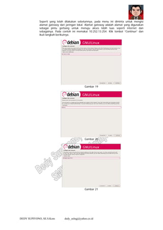 DEDY SUPIYONO, SE.S.Kom dedy_aslngj@yahoo.co.id
Seperti yang telah dilakukan sebelumnya, pada menu ini diminta untuk mengisi
alamat gateway dari jaringan lokal. Alamat gateway adalah alamat yang digunakan
sebagai pintu gerbang untuk menuju akses lebih luas seperti internet dan
sebagainya. Pada contoh ini memakai 10.252.13.254. Klik tombol “Continue” dan
ikuti langkah berikutnya.
Gambar 19
Gambar 20
Gambar 21
 