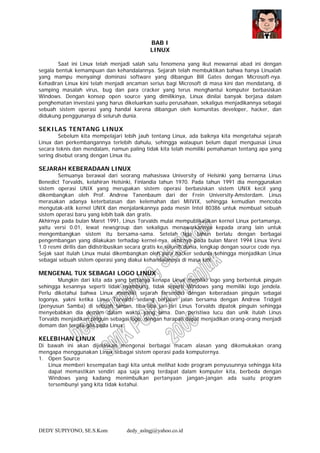DEDY SUPIYONO, SE.S.Kom dedy_aslngj@yahoo.co.id
BAB I
LINUX
Saat ini Linux telah menjadi salah satu fenomena yang ikut mewarnai abad ini dengan
segala bentuk kemampuan dan kehandalannya. Sejarah telah membuktikan bahwa hanya Linuxlah
yang mampu menyaingi dominasi software yang dibangun Bill Gates dengan Microsoft-nya.
Kehadiran Linux kini telah menjadi ancaman serius bagi Microsoft di masa kini dan mendatang, di
samping masalah virus, bug dan para cracker yang terus menghantui komputer berbasiskan
Windows. Dengan konsep open source yang dimilikinya, Linux dinilai banyak berjasa dalam
penghematan investasi yang harus dikeluarkan suatu perusahaan, sekaligus menjadikannya sebagai
sebuah sistem operasi yang handal karena dibangun oleh komunitas developer, hacker, dan
didukung penggunanya di seluruh dunia.
SEKILAS TENTANG LINUX
Sebelum kita mempelajari lebih jauh tentang Linux, ada baiknya kita mengetahui sejarah
Linux dan perkembangannya terlebih dahulu, sehingga walaupun belum dapat menguasai Linux
secara teknis dan mendalam, namun paling tidak kita telah memiliki pemahaman tentang apa yang
sering disebut orang dengan Linux itu.
SEJARAH KEBERADAAN LINUX
Semuanya berawal dari seorang mahasiswa University of Helsinki yang bernarna Linus
Benedict Torvalds, kelahiran Helsinki, Finlandia tahun 1970. Pada tahun 1991 dia menggunakan
sistem operasi UNIX yang merupakan sistem operasi berbasiskan sistem UNIX kecil yang
dikembangkan oleh Prof. Andrew Tanenbaum dari der Frein University-Amsterdam. Linus
merasakan adanya keterbatasan dan kelemahan dari MiIVIX, sehingga kemudian mencoba
mengutak-atik kernel UNIX dan menjalankannya pada mesin Intel 80386 untuk membuat sebuah
sistem operasi baru yang lebih baik dan gratis.
Akhirnya pada bulan Maret 1991, Linus Torvalds mulai mempublikasikan kernel Linux pertamanya,
yaitu versi 0.01, lewat newsgroup dan sekaligus menawarkannya kepada orang lain untuk
mengembangkan sistem itu bersama-sama. Setelah tiga tahun berlalu dengan berbagai
pengembangan yang dilakukan terhadap kernel-nya, akhirnya pada bulan Maret 1994 Linux Versi
1.0 resmi dirilis dan didistribusikan secara gratis ke selunih dunia, lengkap dengan source code nya.
Sejak saat itulah Linux mulai dikembangkan oleh para hacker sedunia sehingga menjadikan Linux
sebagai sebuah sistem operasi yang diakui kehandalannya di masa kini.
MENGENAL TUX SEBAGAI LOGO LINUX
Mungkin dari kita ada yang bertanya kenapa Linux memiliki logo yang berbentuk pinguin
sehingga kesannya seperti tidak nyambung, tidak seperti Windows yang memiliki logo jendela.
Perlu diketahui bahwa Linux memiliki sejarah tersendiri dengan keberadaan pinguin sebagai
logonya, yakni ketika Linus Torvalds sedang berjalan jalan bersama dengan Andrew Tridgell
(penyusun Samba) di sebuah taman, tiba-tiba jari-jari Linus Torvalds dipatok pinguin sehingga
menyebabkan dia demam dalam waktu yang lama. Dan peristiwa lucu dan unik itulah Linus
Torvalds menjadikan pinguin sebagai logo, dengan harapan dapat menjadikan orang-orang menjadi
demam dan tergila-gila pada Linux.
KELEBIHAN LINUX
Di bawah ini akan dijelaskan mengenai berbagai macam alasan yang dikemukakan orang
mengapa menggunakan Linux sebagai sistem operasi pada komputernya.
1. Open Source
Linux memberi kesempatan bagi kita untuk melihat kode program penyusunnya sehingga kita
dapat memastikan sendiri apa saja yang terdapat dalam komputer kita, berbeda dengan
Windows yang kadang menimbulkan pertanyaan jangan-jangan ada suatu program
tersembunyi yang kita tidak ketahui.
 