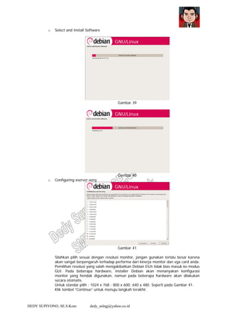 DEDY SUPIYONO, SE.S.Kom dedy_aslngj@yahoo.co.id
o Select and Install Software
Gambar 39
Gambar 40
o Configuring xserver-xorg
Gambar 41
Silahkan pilih sesuai dengan resolusi monitor, jangan gunakan terlalu besar karena
akan sangat berpengaruh terhadap performa dari kinerja monitor dan vga card anda.
Pemilihan resolusi yang salah mengakibatkan Debian Etch tidak bias masuk ke modus
GUI. Pada beberapa hardware, installer Debian akan menanyakan konfigurasi
monitor yang hendak digunakan, namun pada beberapa hardware akan dilakukan
secara otomatis.
Untuk standar pilih : 1024 x 768 ; 800 x 600; 640 x 480. Seperti pada Gambar 41.
Klik tombol “Continue” untuk menuju langkah terakhir.
 