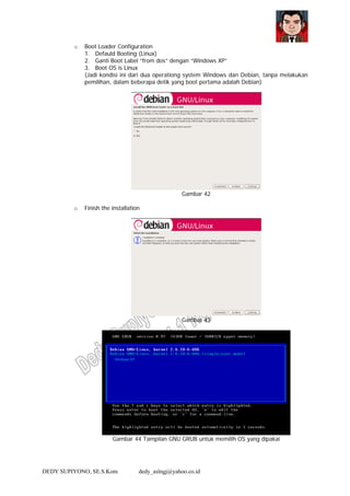 DEDY SUPIYONO, SE.S.Kom dedy_aslngj@yahoo.co.id
o Boot Loader Configuration
1. Defauld Booting (Linux)
2. Ganti Boot Label “from dos” dengan “Windows XP”
3. Boot OS is Linux
(Jadi kondisi ini dari dua operationg system Windows dan Debian, tanpa melakukan
pemilihan, dalam beberapa detik yang boot pertama adalah Debian)
Gambar 42
o Finish the installation
Gambar 43
Gambar 44 Tampilan GNU GRUB untuk memilih OS yang dipakai
Windows XP
 