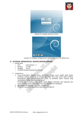 DEDY SUPIYONO, SE.S.Kom dedy_aslngj@yahoo.co.id
Gambar 45 Tampilan Welcome Screen
Gambar 46 Tampilan Looding Screen sebelum masuk ke OS Debian Etch
D. TUTORIAL MENGINSTALL SERVER DENGAN DEBIAN
1. Kondisi Awal
o CPU : Intel Pentium - 4
o Memory : 512 MB
o Harddisk : 20 GB
o CD-ROM (Pastikan booting dari CD-ROM)
2. Install Proses
a. Yang membedakan instalasi antara workstation dengan server adalah pada bagian
pemilihan instalasi. Untuk server bisa menggunakan basis teks namun tidak menutup
kemungkinan juga menggunakan GUI. Selain itu pemilihan paket instalasi yang
membedakan antara workstation dan server.
Pemilihan paket instalasi untuk server sesuai dengan kebutuhan dan kegunaan dari
server tersebut seperti, DNS, DHCP, FTP, SSH, WebMail dan sebagainya.
b. Boot dengan menggunakan CD/DVD 1 Debian Etch
c. Parameter yang perlu diperhatikan pada proses menginstal :
 
