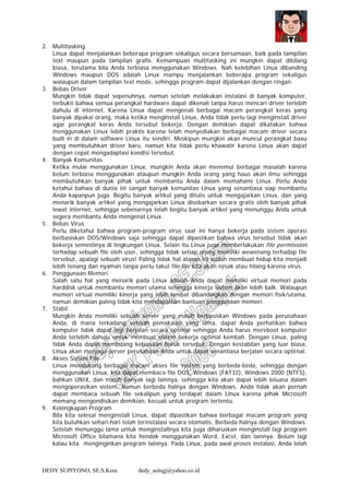 DEDY SUPIYONO, SE.S.Kom dedy_aslngj@yahoo.co.id
2. Multitasking
Linux dapat menjalankan beberapa program sekaligus secara bersamaan, baik pada tampilan
text maupun pada tampilan grafis. Kemampuan multitasking ini mungkin dapat dibilang
biasa, terutama bila Anda terbiasa menggunakan Windows. Nah kelebihan Linux dibanding
Windows maupun DOS adalah Linux mampu menjalankan beberapa program sekaligus
walaupun dalam tampilan text mode, sehingga program dapat dijalankan dengan ringan.
3. Bebas Driver
Mungkin tidak dapat sepenuhnya, namun setelah melakukan instalasi di banyak komputer,
terbukti bahwa semua perangkat hardware dapat dikenali tanpa harus mencari driver terlebih
dahulu di internet. Karena Linux dapat mengenali berbagai macam perangkat keras yang
banyak dipakai orang, maka ketika menglnstall Linux, Anda tidak perlu lagi menginstall driver
agar perangkat keras Anda tersebut bekerja. Dengan demikian dapat dikatakan bahwa
menggunakan Linux lebih praktis karena telah menyediakan berbagai macam driver secara
built in di dalam software Linux itu sendiri. Meskipun mungkin akan muncul perangkat baxu
yang membutuhkan driver baru, namun kita tidak perlu khawatir karena Linux akan dapat
dengan cepat mengadaptasi kondisi tersebut.
4. Banyak Komunitas
Ketika mulai menggunakan Linux, mungkin Anda akan menemui berbagai masalah karena
belum terbiasa menggunakan ataupun mungkin Anda orang yang haus akan ilmu sehingga
membutuhkan banyak pihak untuk membantu Anda dalam memahami Linux. Perlu Anda
ketahui bahwa di dunia ini sangat banyak komunitas Linux yang senantiasa siap membantu
Anda kapanpun juga. Begitu banyak artikel yang ditulis untuk mengajarkan Linux, dan yang
menarik banyak artikel yang mengajarkan Linux disebarkan secara gratis oleh banyak pihak
lewat internet, sehingga sebenarnya telah begitu banyak artikel yang menunggu Anda untuk
segera membantu Anda mengenal Linux.
5. Bebas Virus
Perlu diketahui bahwa program-program virus saat ini hanya bekerja pada sistem operasi
berbasiskan DOS/Windows saja sehingga dapat dipastikan bahwa virus tersebut tidak akan
bekerja semestinya di lingkungan Linux. Selain itu Linux juga memberlakukan file permission
terhadap sebuah file oleh user, sehingga tidak setiap orang memiliki wewenang terhadap file
tersebut, apalagi sebuah virus! Paling tidak hal alasan ini sudah membuat hidup kita menjadi
lebih tenang dan nyaman tanpa perlu takut file-file kita akan nzsak atau hilang karena virus.
6. Penggunaan Memori
Salah satu hal yang menarik pada Linux adalah Anda dapat memiliki virtual memori pada
harddisk untuk membantu memori utama sehingga kinerja sistem akan lebih balk. Walaupun
memori virtual memiliki kinerja yang lebih lambat dibandingkan dengan memori fisik/utama,
namun demikian paling tidak kita mendapatkan bantuan penggunaan memori.
7. Stabil
Mungkin Anda memiliki sebuah server yang masih berbasiskan Windows pada perusahaan
Anda, di mana terkadang setelah pemakaian yang lama, dapat Anda perhatikan bahwa
komputer tidak dapat lagi berjalan secara optimal sehingga Anda harus mereboot komputer
Anda terlebih dahulu untuk membuat sistem bekerja optimal kembali. Dengan Linux, paling
tidak Anda dapat membuang kebiasaan buruk tersebut. Dengan kestabilan yang luar biasa,
Linux akan menjaga server perusahaan Anda untuk dapat senantiasa berjalan secara optirnal.
8. Akses Sistem File
Linux mendukung berbagai macam akses file system yang berbeda-beda, sehingga dengan
menggunakan Linux, kita dapat membaca file DOS, Windows (FAT32), Windows 2000 (NTFS),
bahkan UNIX, dan masih banyak lagi lainnya, sehingga kita akan dapat lebih leluasa dalam
mengoperasikan sistem. Namun berbeda halnya dengan Windows, Anda tidak akan pernah
dapat membaca sebuah file sekalipun yang terdapat dalam Linux karena pihak Microsoft
memang mengondisikan demikian, kecuali untuk program tertentu.
9. Kelengkapan Program
Bila kita selesai menginstall Linux, dapat dipastikan bahwa berbagai macam program yang
kita butuhkan sehari-hari telah terinstalasi secara otomatis. Berbeda halnya dengan Windows.
Setelah menunggu lama untuk menginstallnya kita juga diharuskan menginstall lagi program
Microsoft Office bilamana kita hendak menggunakan Word, Excel, dan lainnya. Belum lagi
kalau kita menginginkan program lainnya. Pada Linux, pada awal proses instalasi, Anda telah
 