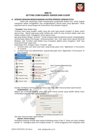 DEDY SUPIYONO, SE.S.Kom dedy_aslngj@yahoo.co.id
BAB IV
SETTING CONFIGURASI SERVER DAN CLIENT
A. SERVER DENGAN MENGGUNAKAN SISTEM OPERASI DEBIAN ETCH
Dalam bab sebelumnya sudah menyelesaikan penginstalan Debian Etch. Untuk langkah
selanjutnya adalah mengaktifkan atau mengkonfigurasi seluruh paket yang diperlukan. Untuk
keperluan saat ini sesuai dengan the Environment Linux Network (Logical).
“Terminal” Pada Debian Linux
Terminal nama yang mungkin sedikit asing dan aneh bagi pemula (newbie) di dalam sistem
operasi linux. Namun bagi yang sudah terbiasa dan mahir di Linux terminal adalah salah satu
senjata andalan untuk “mengoprek” sistem operasi Linux.
Apa yang disebut dengan “terminal” ? untuk mempermudah pemahaman penulis menganalogikan
terminal pada Debian Etch dengan “command prompt” atau “cmd” pada sistem operasi Microsoft
Windows. Jadi “Terminal” pada Debian Linux merupakan aplikasi untuk mengakses “shell” atau
Command Prompt” pada Linux.
Pada Debian Etch, terdapat 2 jenis “Terminal”, yaitu :
• Terminal untuk user biasa (non-root), yang berada pada menu “Applications Accessories
Terminal”.
• Terminal untuk root (administrator), yang berada pada menu “Applications Accessories
Root Terminal”
Gambar 51
Sewaktu membuka terminal untuk user biasa (non-root), akan muncul prompt seperti berikut :
dedy@debian:~$
Adapun jika membuka terminal untuk root, akan muncul prompt yang terlebih dahulu harus
memasukkan password root (administrator)
Gambar 52 permintaan password root
Dan akan muncul prompt seperti berikut :
debian:/home/dedy#
Perbedaan keduanya terletak pada simbul di belakang antara $ dan #. Untuk user biasa terdapat
prompt “$”, sedangkan pada root terdapat prompt “#”. Untuk penggunaan dan sebagainya anda
Root Terminal (Administrator)
User Terminal (non-root)
 